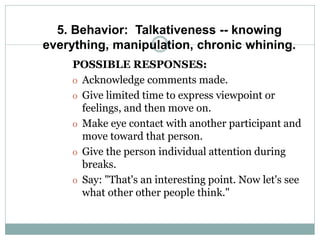 5. Behavior: Talkativeness -- knowing
everything, manipulation, chronic whining.
POSSIBLE RESPONSES:
o Acknowledge comments made.
o Give limited time to express viewpoint or
feelings, and then move on.
o Make eye contact with another participant and
move toward that person.
o Give the person individual attention during
breaks.
o Say: "That's an interesting point. Now let's see
what other other people think."
 