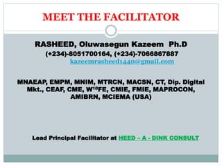 MEET THE FACILITATOR
RASHEED, Oluwasegun Kazeem Ph.D
(+234)-8051700164, (+234)-7066867887
kazeemrasheed1440@gmail.com
MNAEAP, EMPM, MNIM, MTRCN, MACSN, CT, Dip. Digital
Mkt., CEAF, CME, W10FE, CMIE, FMIE, MAPROCON,
AMIBRN, MCIEMA (USA)
Lead Principal Facilitator at HEED – A - DINK CONSULT
 