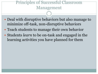 Principles of Successful Classroom
Management
 Deal with disruptive behaviors but also manage to
minimize off-task, non-disruptive behaviors
 Teach students to manage their own behavior
 Students learn to be on-task and engaged in the
learning activities you have planned for them
 