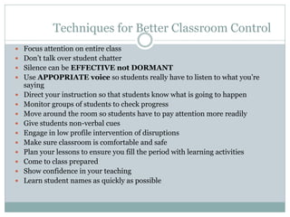 Techniques for Better Classroom Control
 Focus attention on entire class
 Don’t talk over student chatter
 Silence can be EFFECTIVE not DORMANT
 Use APPOPRIATE voice so students really have to listen to what you’re
saying
 Direct your instruction so that students know what is going to happen
 Monitor groups of students to check progress
 Move around the room so students have to pay attention more readily
 Give students non-verbal cues
 Engage in low profile intervention of disruptions
 Make sure classroom is comfortable and safe
 Plan your lessons to ensure you fill the period with learning activities
 Come to class prepared
 Show confidence in your teaching
 Learn student names as quickly as possible
 
