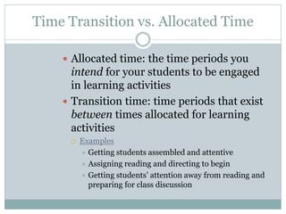 Time Transition vs. Allocated Time
 Allocated time: the time periods you
intend for your students to be engaged
in learning activities
 Transition time: time periods that exist
between times allocated for learning
activities
 Examples
 Getting students assembled and attentive
 Assigning reading and directing to begin
 Getting students’ attention away from reading and
preparing for class discussion
 
