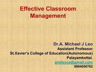 Effective Classroom
Management
Dr.A. Michael J Leo
Assistant Professor
St.Xavier’s College of Education(Autonomous)
Palayamkottai.
amjlsxce@gmail.com
9994006762
 