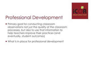 Professional Development
¡  Primary goal for conducting classroom
observations not just the quality of the classroom
processes, but also to use that information to
help teachers improve their practices (and
eventually, student outcomes)
¡  What is in place for professional development

i

observation tool

 