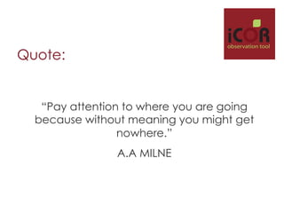i

observation tool

Quote:

“Pay attention to where you are going
because without meaning you might get
nowhere.”
A.A MILNE

 