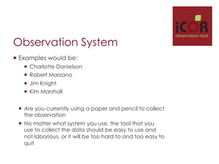 Observation System
¡  Examples would be:
¡  Charlotte Danielson
¡  Robert Marzano
¡  Jim Knight
¡  Kim Marshall
¡  Are you currently using a paper and pencil to collect
the observation
¡  No matter what system you use, the tool that you
use to collect the data should be easy to use and
not laborious, or it will be too hard to and too easy to
quit

i

observation tool

 
