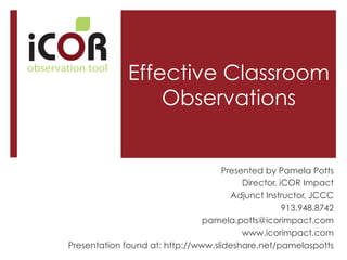 i

observation tool

Effective Classroom
Observations

Presented by Pamela Potts
Director, iCOR Impact
Adjunct Instructor, JCCC
913.948.8742
pamela.potts@icorimpact.com
www.icorimpact.com
Presentation found at: http://www.slideshare.net/pamelaspotts

 