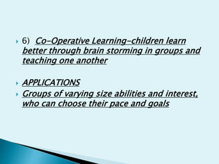  6) Co-Operative Learning-children learn
better through brain storming in groups and
teaching one another
 APPLICATIONS
 Groups of varying size abilities and interest,
who can choose their pace and goals
 