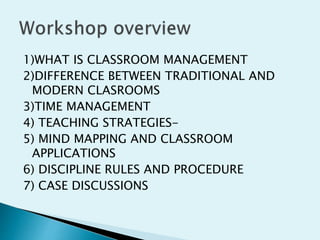 1)WHAT IS CLASSROOM MANAGEMENT
2)DIFFERENCE BETWEEN TRADITIONAL AND
MODERN CLASROOMS
3)TIME MANAGEMENT
4) TEACHING STRATEGIES-
5) MIND MAPPING AND CLASSROOM
APPLICATIONS
6) DISCIPLINE RULES AND PROCEDURE
7) CASE DISCUSSIONS
 