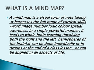  A mind map is a visual form of note taking
.it harnesses the full range of cortical skills
–word image number logic colour spatial
awareness in a single powerful manner. It
leads to whole brain learning (involving
both the right and the left hemispheres of
the brain).It can be done individually or in
groups at the end of a class lesson , or can
be applied in all aspects of life.
 