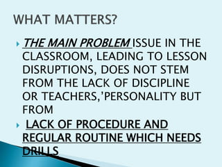  THE MAIN PROBLEM ISSUE IN THE
CLASSROOM, LEADING TO LESSON
DISRUPTIONS, DOES NOT STEM
FROM THE LACK OF DISCIPLINE
OR TEACHERS,’PERSONALITY BUT
FROM
 LACK OF PROCEDURE AND
REGULAR ROUTINE WHICH NEEDS
DRILLS
 