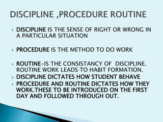  DISCIPLINE IS THE SENSE OF RIGHT OR WRONG IN
A PARTICULAR SITUATION
 PROCEDURE IS THE METHOD TO DO WORK
 ROUTINE-IS THE CONSISTANCY OF DISCIPLINE.
ROUTINE WORK LEADS TO HABIT FORMATION.
 DISCIPLINE DICTATES HOW STUDENT BEHAVE
 PROCEDURE AND ROUTINE DICTATES HOW THEY
WORK.THESE TO BE INTRODUCED ON THE FIRST
DAY AND FOLLOWED THROUGH OUT.
 