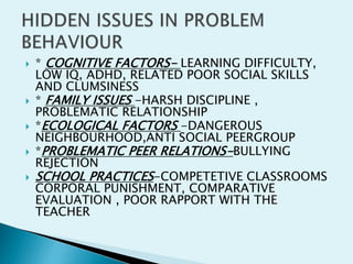  * COGNITIVE FACTORS- LEARNING DIFFICULTY,
LOW IQ, ADHD, RELATED POOR SOCIAL SKILLS
AND CLUMSINESS
 * FAMILY ISSUES -HARSH DISCIPLINE ,
PROBLEMATIC RELATIONSHIP
 *ECOLOGICAL FACTORS -DANGEROUS
NEIGHBOURHOOD,ANTI SOCIAL PEERGROUP
 *PROBLEMATIC PEER RELATIONS-BULLYING
REJECTION
 SCHOOL PRACTICES-COMPETETIVE CLASSROOMS
CORPORAL PUNISHMENT, COMPARATIVE
EVALUATION , POOR RAPPORT WITH THE
TEACHER
 