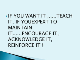 IF YOU WANT IT ,.....TEACH
IT. IF YOUEXPEXT TO
MAINTAIN
IT......ENCOURAGE IT,
ACKNOWLEDGE IT,
REINFORCE IT !
 