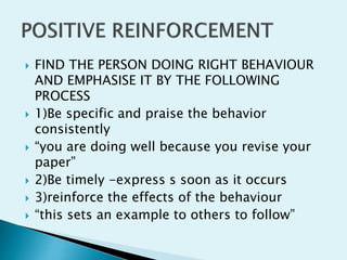  FIND THE PERSON DOING RIGHT BEHAVIOUR
AND EMPHASISE IT BY THE FOLLOWING
PROCESS
 1)Be specific and praise the behavior
consistently
 “you are doing well because you revise your
paper”
 2)Be timely -express s soon as it occurs
 3)reinforce the effects of the behaviour
 “this sets an example to others to follow”
 