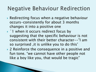  Redirecting focus when a negative behaviour
occurs-consistently for about 3 months
changes it into a positive one
 `1 when it occurs redirect focus by
suggesting that the specific behaviour is not
consistent with their better character--”I am
so surprised ,it is unlike you to do this’
 2 Reinforce the consequence in a positive and
fun tone. “we cannot have other people not
like a boy like you, that would be tragic”
 