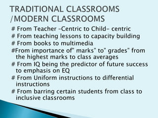 # From Teacher –Centric to Child- centric
# From teaching lessons to capacity building
# From books to multimedia
#From importance of” marks” to” grades” from
the highest marks to class averages
# From IQ being the predictor of future success
to emphasis on EQ
# From Uniform instructions to differential
instructions
# From barring certain students from class to
inclusive classrooms
 