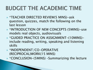  *TEACHER DIRECTED REVIEW(5 MINS)-ask
question, quizzes, match the following on the
last lesson
 *INTRODUCTION OF NEW CONCEPTS (5MINS)-use
models real objects, audiovisuals
 *GUIDED PRACTICE ON ASSIGNMENT-(10MINS)-
include reading, writing, speaking and listening
skills
 *INDEPENDENT/CO-OPERATIVE
(RECIPROCAL)WORK(15 MINS)
 *CONCLUSION-(5MINS) –Summarizing the lecture
 
