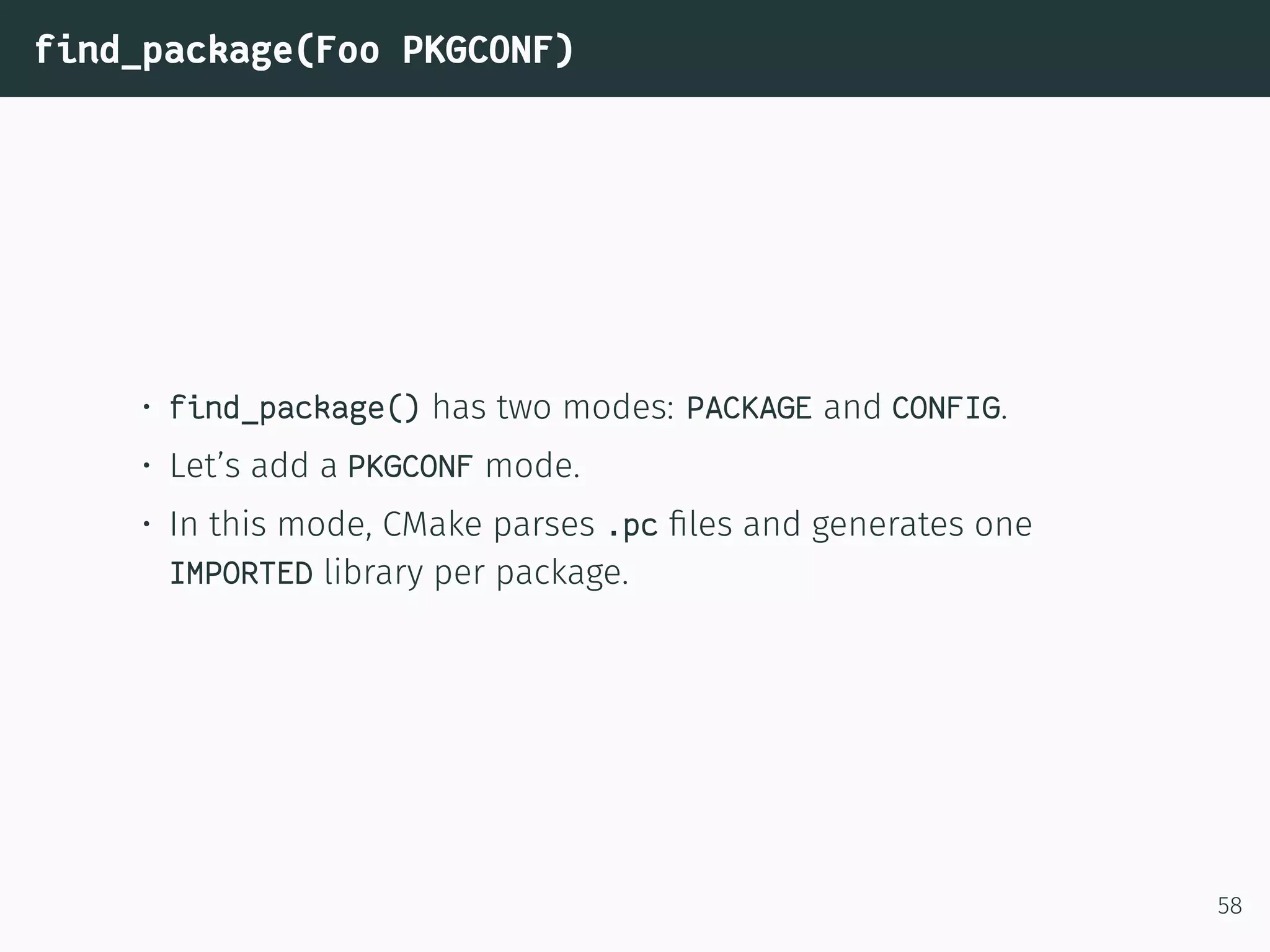 find_package(Foo PKGCONF)
• find_package() has two modes: PACKAGE and CONFIG.
• Let’s add a PKGCONF mode.
• In this mode, CMake parses .pc ﬁles and generates one
IMPORTED library per package.
58
 