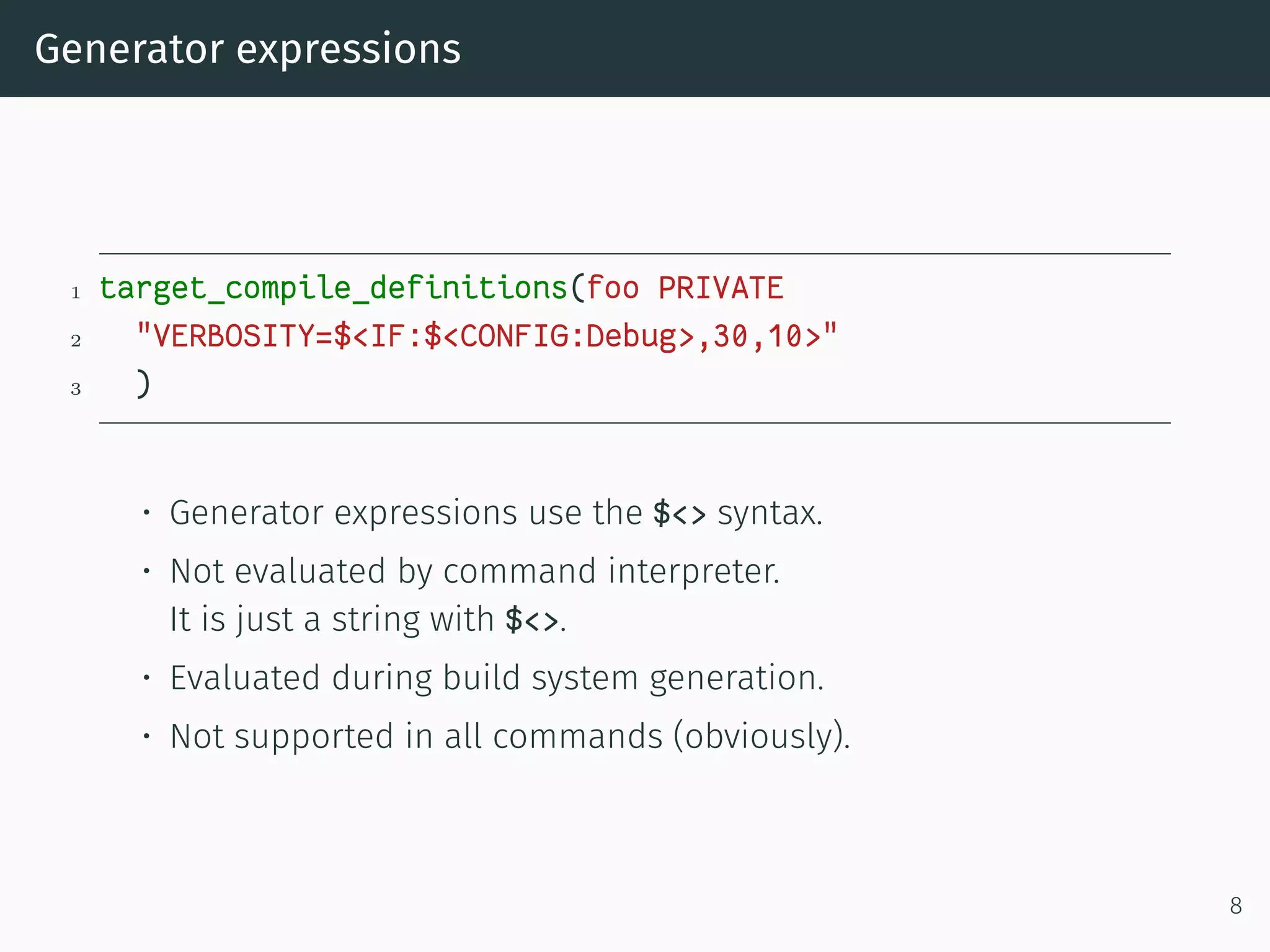 Generator expressions
1 target_compile_definitions(foo PRIVATE
2 "VERBOSITY=$<IF:$<CONFIG:Debug>,30,10>"
3 )
• Generator expressions use the $<> syntax.
• Not evaluated by command interpreter.
It is just a string with $<>.
• Evaluated during build system generation.
• Not supported in all commands (obviously).
8
 