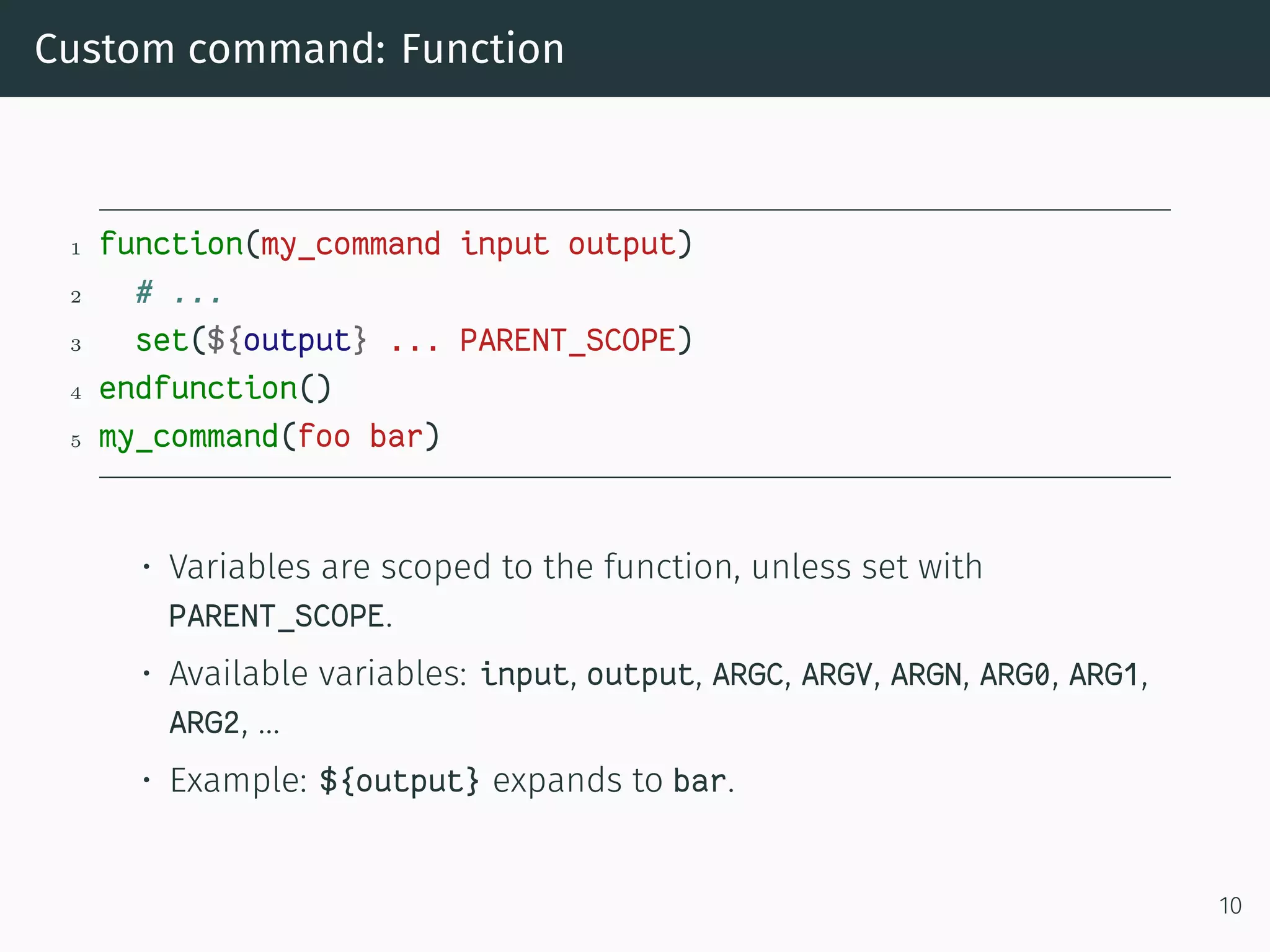 Custom command: Function
1 function(my_command input output)
2 # ...
3 set(${output} ... PARENT_SCOPE)
4 endfunction()
5 my_command(foo bar)
• Variables are scoped to the function, unless set with
PARENT_SCOPE.
• Available variables: input, output, ARGC, ARGV, ARGN, ARG0, ARG1,
ARG2, …
• Example: ${output} expands to bar.
10
 