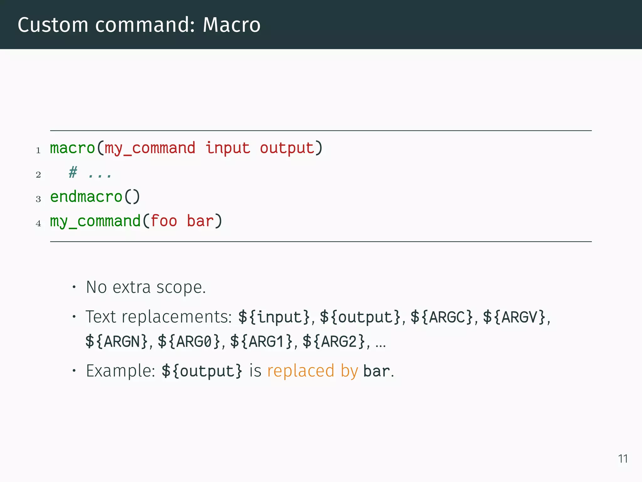 Custom command: Macro
1 macro(my_command input output)
2 # ...
3 endmacro()
4 my_command(foo bar)
• No extra scope.
• Text replacements: ${input}, ${output}, ${ARGC}, ${ARGV},
${ARGN}, ${ARG0}, ${ARG1}, ${ARG2}, …
• Example: ${output} is replaced by bar.
11
 