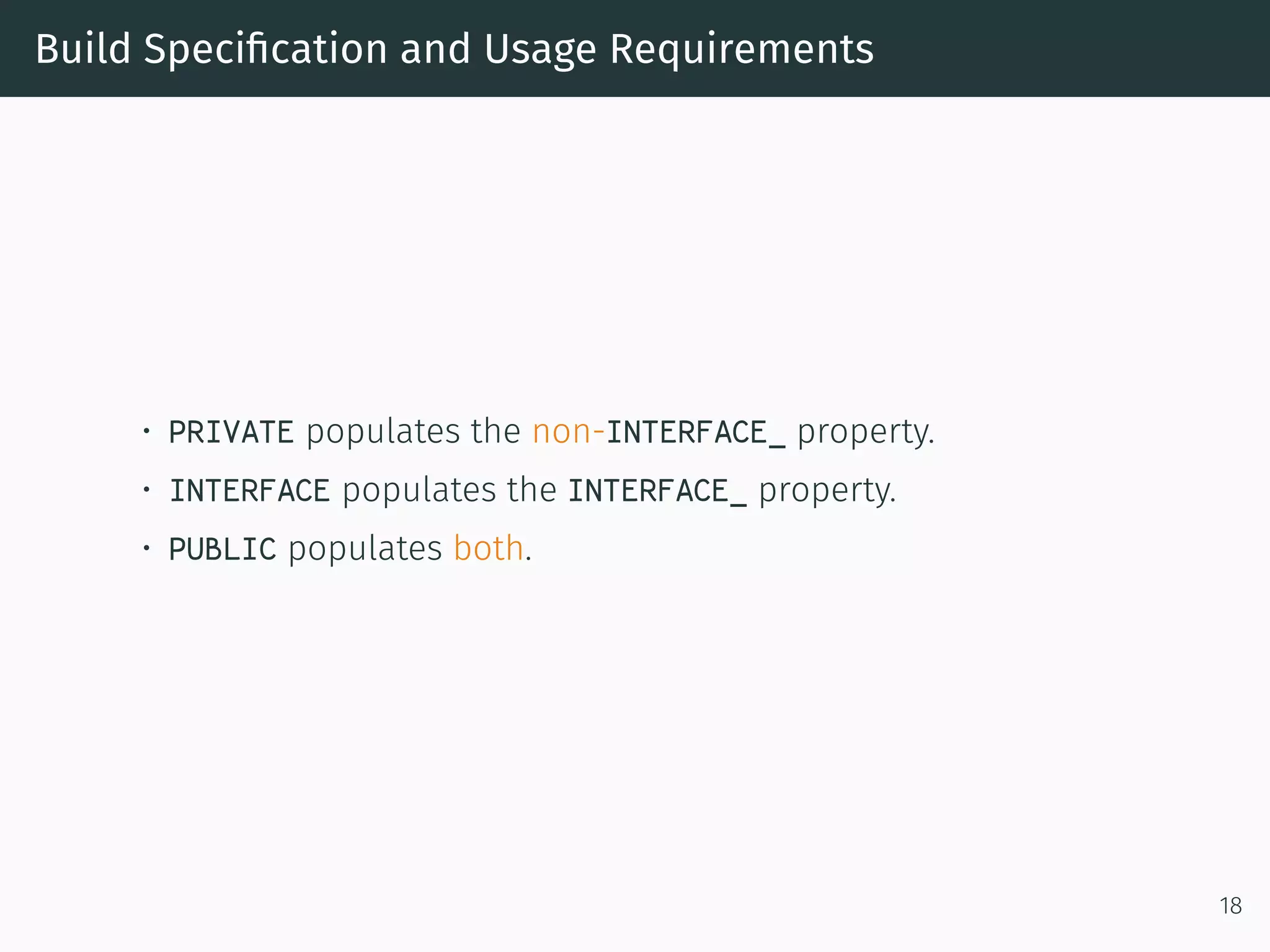 Build Speciﬁcation and Usage Requirements
• PRIVATE populates the non-INTERFACE_ property.
• INTERFACE populates the INTERFACE_ property.
• PUBLIC populates both.
18
 