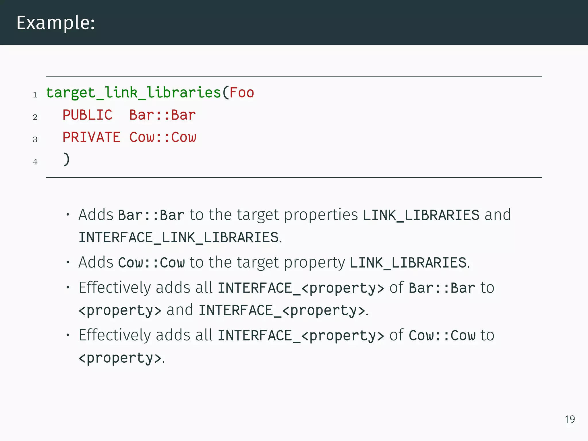 Example:
1 target_link_libraries(Foo
2 PUBLIC Bar::Bar
3 PRIVATE Cow::Cow
4 )
• Adds Bar::Bar to the target properties LINK_LIBRARIES and
INTERFACE_LINK_LIBRARIES.
• Adds Cow::Cow to the target property LINK_LIBRARIES.
• Effectively adds all INTERFACE_<property> of Bar::Bar to
<property> and INTERFACE_<property>.
• Effectively adds all INTERFACE_<property> of Cow::Cow to
<property>.
19
 