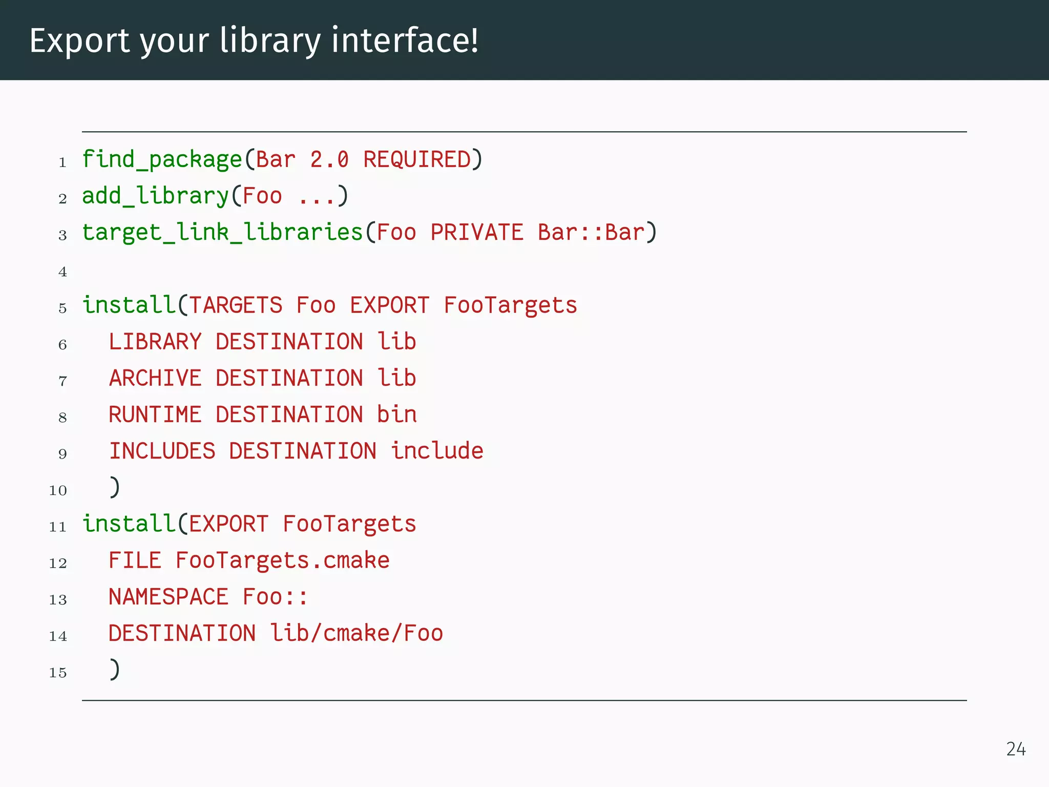 Export your library interface!
1 find_package(Bar 2.0 REQUIRED)
2 add_library(Foo ...)
3 target_link_libraries(Foo PRIVATE Bar::Bar)
4
5 install(TARGETS Foo EXPORT FooTargets
6 LIBRARY DESTINATION lib
7 ARCHIVE DESTINATION lib
8 RUNTIME DESTINATION bin
9 INCLUDES DESTINATION include
10 )
11 install(EXPORT FooTargets
12 FILE FooTargets.cmake
13 NAMESPACE Foo::
14 DESTINATION lib/cmake/Foo
15 )
24
 