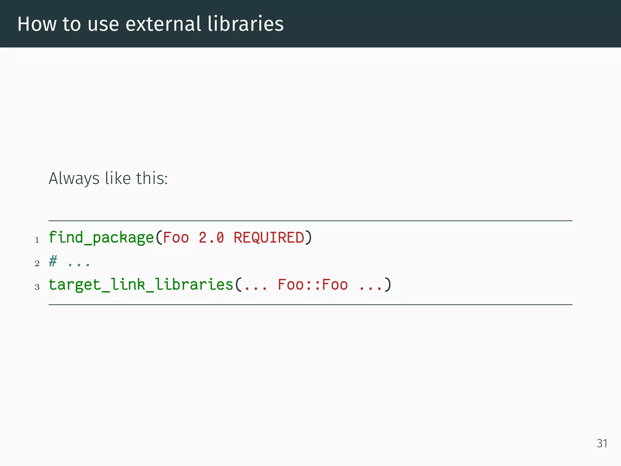 How to use external libraries
Always like this:
1 find_package(Foo 2.0 REQUIRED)
2 # ...
3 target_link_libraries(... Foo::Foo ...)
31
 