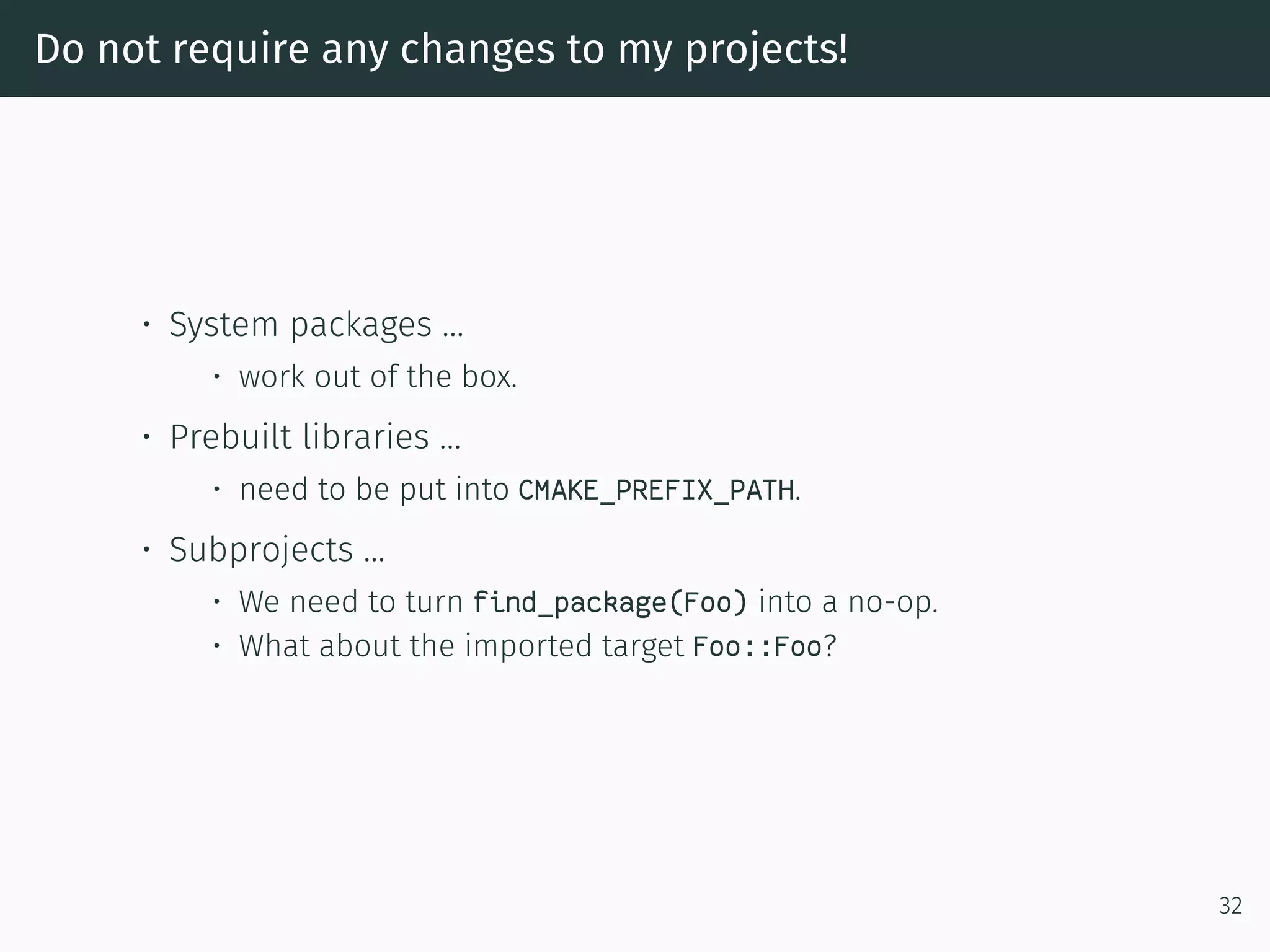 Do not require any changes to my projects!
• System packages …
• work out of the box.
• Prebuilt libraries …
• need to be put into CMAKE_PREFIX_PATH.
• Subprojects …
• We need to turn find_package(Foo) into a no-op.
• What about the imported target Foo::Foo?
32
 