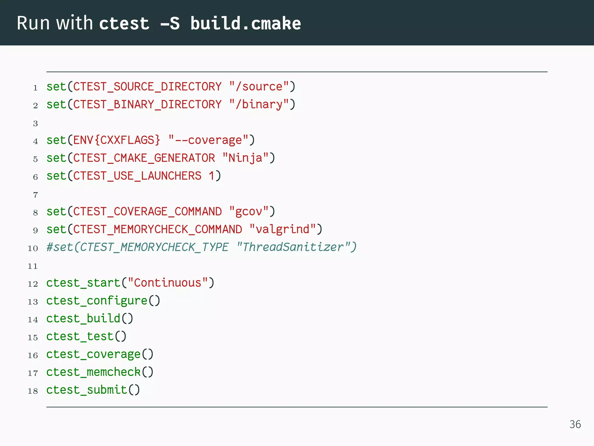 Run with ctest -S build.cmake
1 set(CTEST_SOURCE_DIRECTORY "/source")
2 set(CTEST_BINARY_DIRECTORY "/binary")
3
4 set(ENV{CXXFLAGS} "--coverage")
5 set(CTEST_CMAKE_GENERATOR "Ninja")
6 set(CTEST_USE_LAUNCHERS 1)
7
8 set(CTEST_COVERAGE_COMMAND "gcov")
9 set(CTEST_MEMORYCHECK_COMMAND "valgrind")
10 #set(CTEST_MEMORYCHECK_TYPE "ThreadSanitizer")
11
12 ctest_start("Continuous")
13 ctest_configure()
14 ctest_build()
15 ctest_test()
16 ctest_coverage()
17 ctest_memcheck()
18 ctest_submit()
36
 