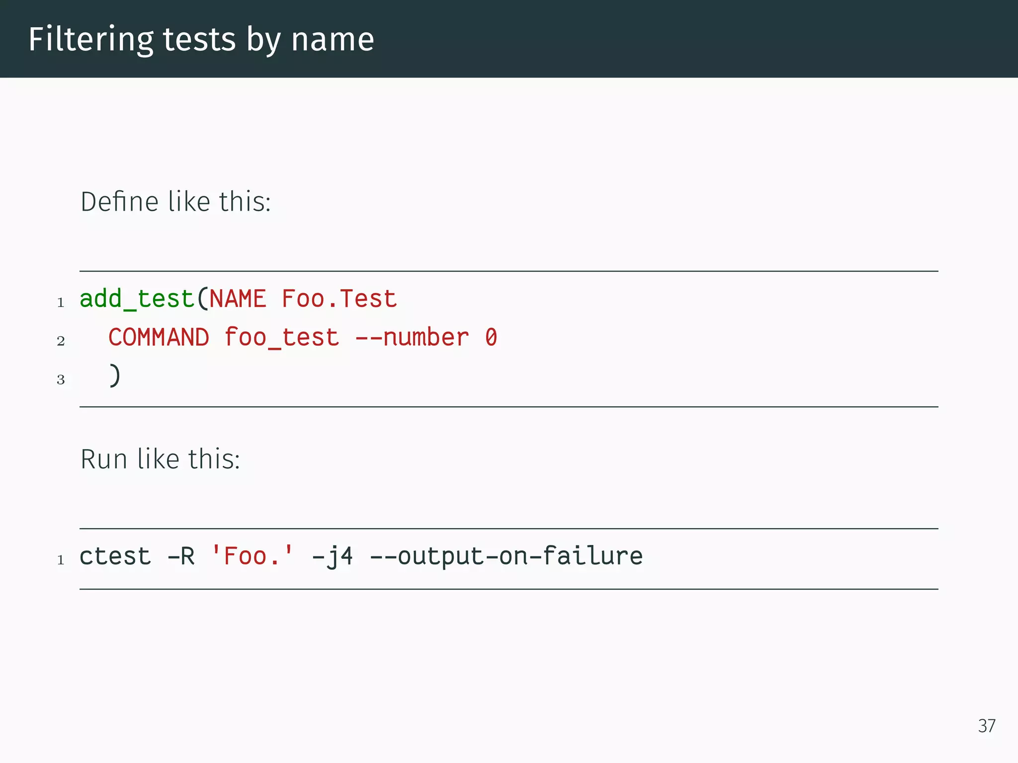 Filtering tests by name
Deﬁne like this:
1 add_test(NAME Foo.Test
2 COMMAND foo_test --number 0
3 )
Run like this:
1 ctest -R 'Foo.' -j4 --output-on-failure
37
 