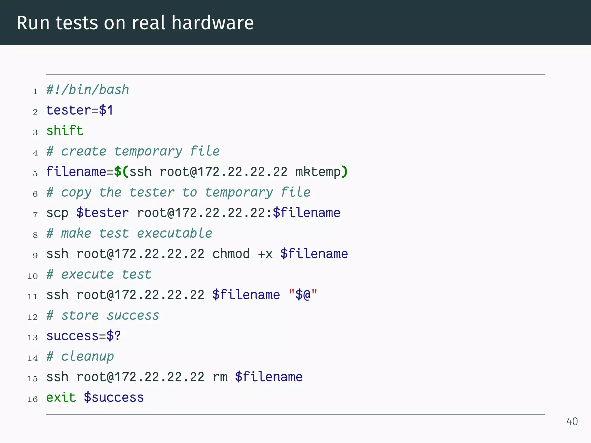 Run tests on real hardware
1 #!/bin/bash
2 tester=$1
3 shift
4 # create temporary file
5 filename=$(ssh root@172.22.22.22 mktemp)
6 # copy the tester to temporary file
7 scp $tester root@172.22.22.22:$filename
8 # make test executable
9 ssh root@172.22.22.22 chmod +x $filename
10 # execute test
11 ssh root@172.22.22.22 $filename "$@"
12 # store success
13 success=$?
14 # cleanup
15 ssh root@172.22.22.22 rm $filename
16 exit $success
40
 