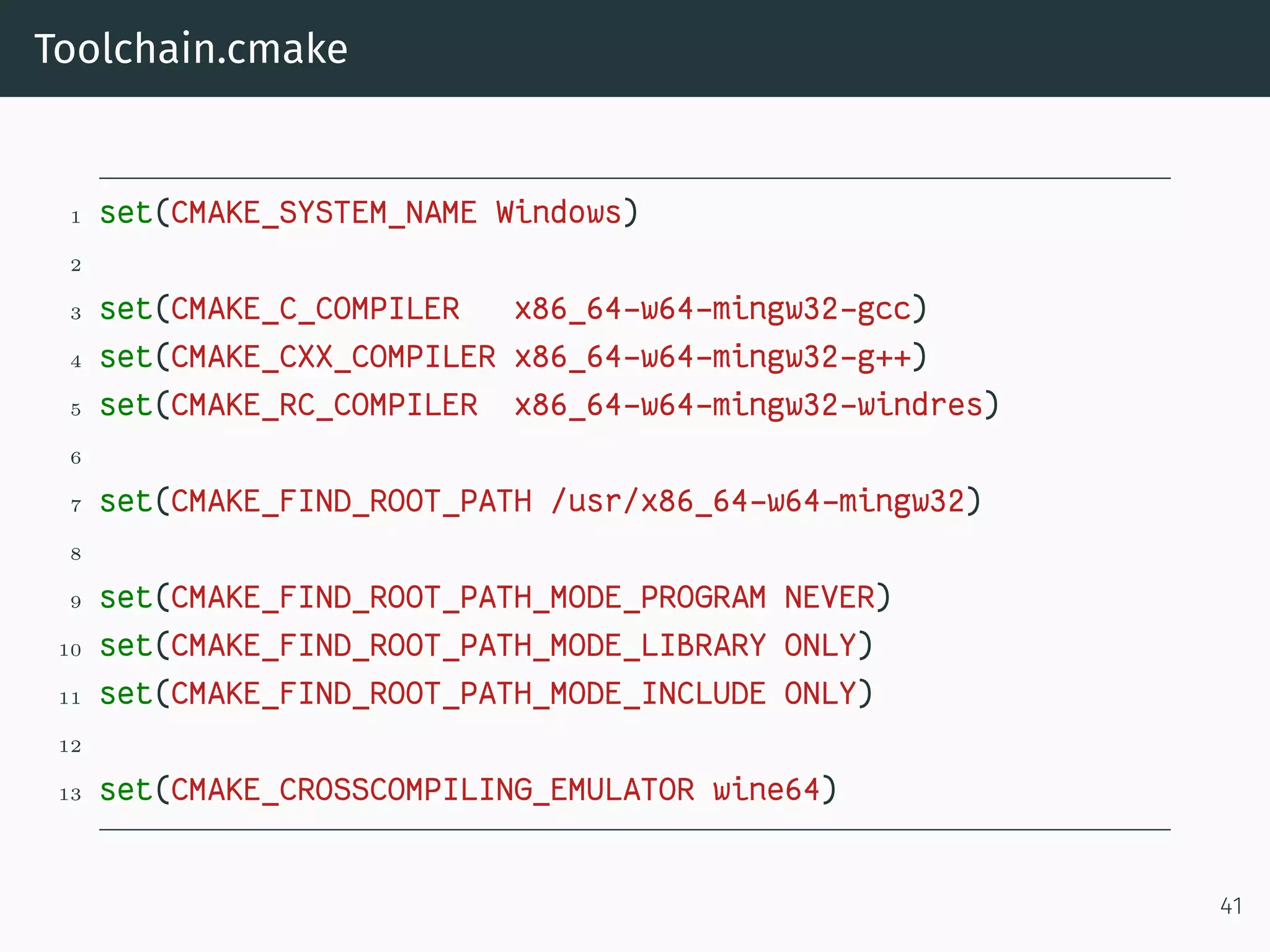 Toolchain.cmake
1 set(CMAKE_SYSTEM_NAME Windows)
2
3 set(CMAKE_C_COMPILER x86_64-w64-mingw32-gcc)
4 set(CMAKE_CXX_COMPILER x86_64-w64-mingw32-g++)
5 set(CMAKE_RC_COMPILER x86_64-w64-mingw32-windres)
6
7 set(CMAKE_FIND_ROOT_PATH /usr/x86_64-w64-mingw32)
8
9 set(CMAKE_FIND_ROOT_PATH_MODE_PROGRAM NEVER)
10 set(CMAKE_FIND_ROOT_PATH_MODE_LIBRARY ONLY)
11 set(CMAKE_FIND_ROOT_PATH_MODE_INCLUDE ONLY)
12
13 set(CMAKE_CROSSCOMPILING_EMULATOR wine64)
41
 