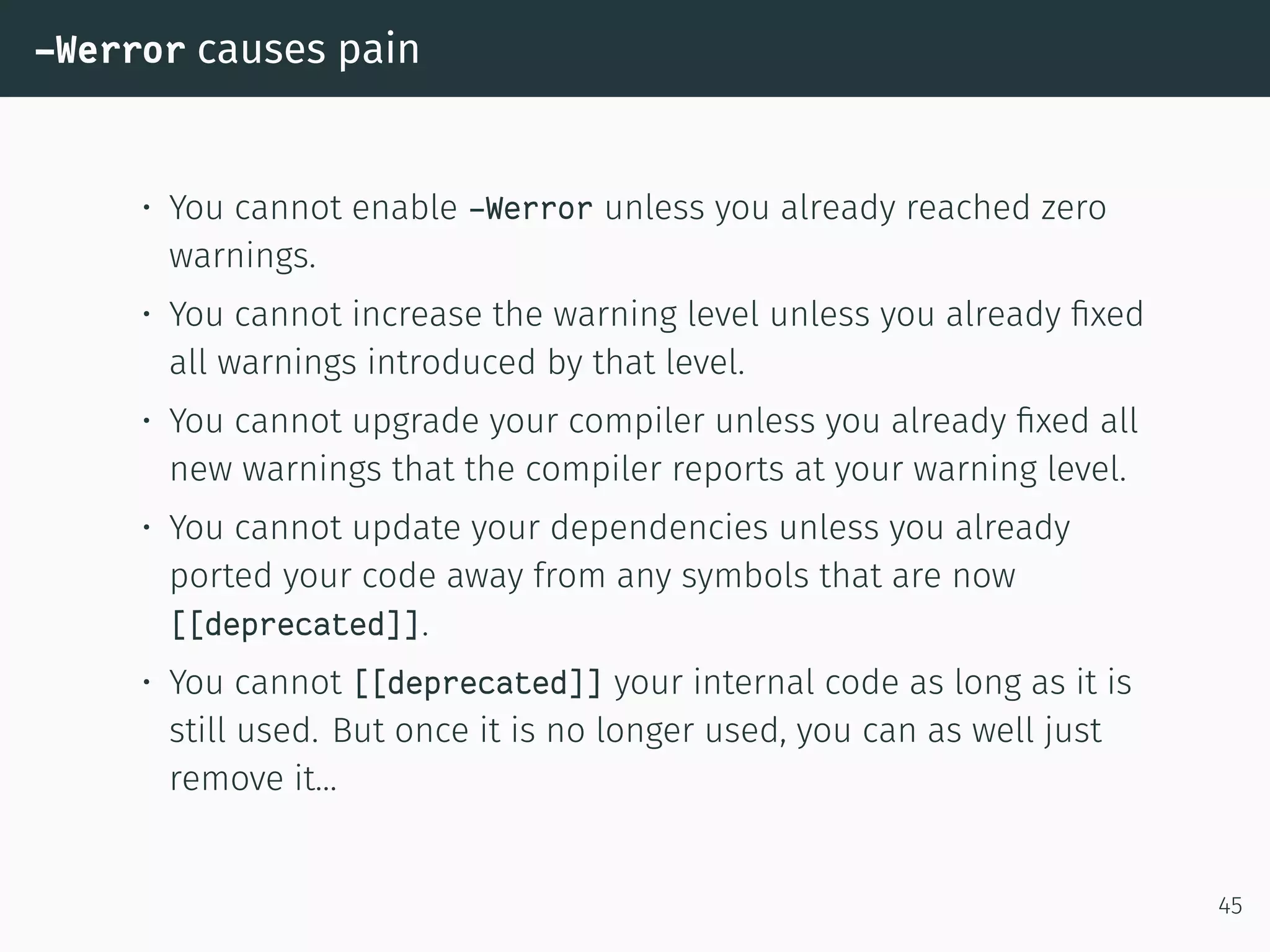 -Werror causes pain
• You cannot enable -Werror unless you already reached zero
warnings.
• You cannot increase the warning level unless you already ﬁxed
all warnings introduced by that level.
• You cannot upgrade your compiler unless you already ﬁxed all
new warnings that the compiler reports at your warning level.
• You cannot update your dependencies unless you already
ported your code away from any symbols that are now
[[deprecated]].
• You cannot [[deprecated]] your internal code as long as it is
still used. But once it is no longer used, you can as well just
remove it…
45
 