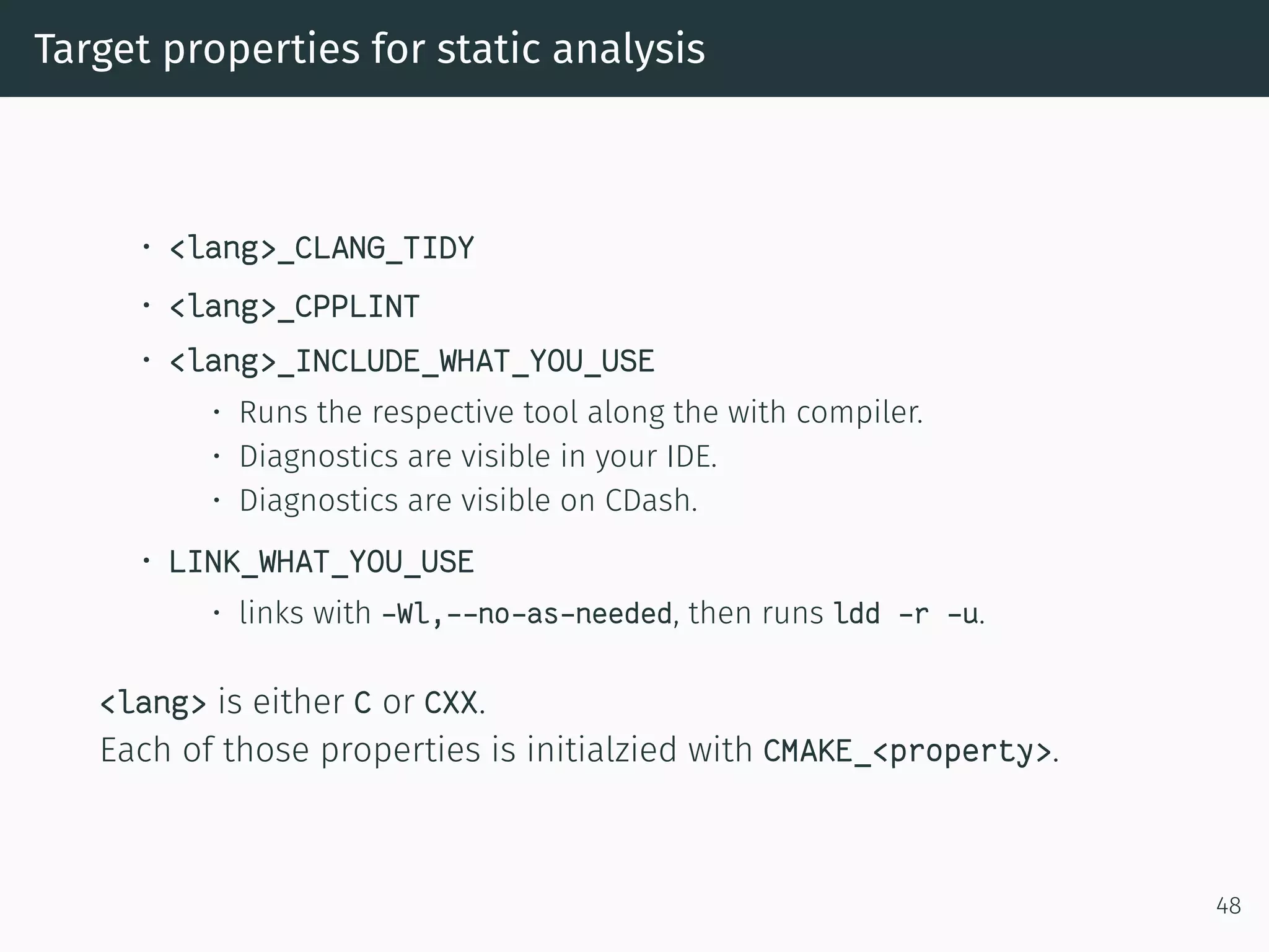 Target properties for static analysis
• <lang>_CLANG_TIDY
• <lang>_CPPLINT
• <lang>_INCLUDE_WHAT_YOU_USE
• Runs the respective tool along the with compiler.
• Diagnostics are visible in your IDE.
• Diagnostics are visible on CDash.
• LINK_WHAT_YOU_USE
• links with -Wl,--no-as-needed, then runs ldd -r -u.
<lang> is either C or CXX.
Each of those properties is initialzied with CMAKE_<property>.
48
 