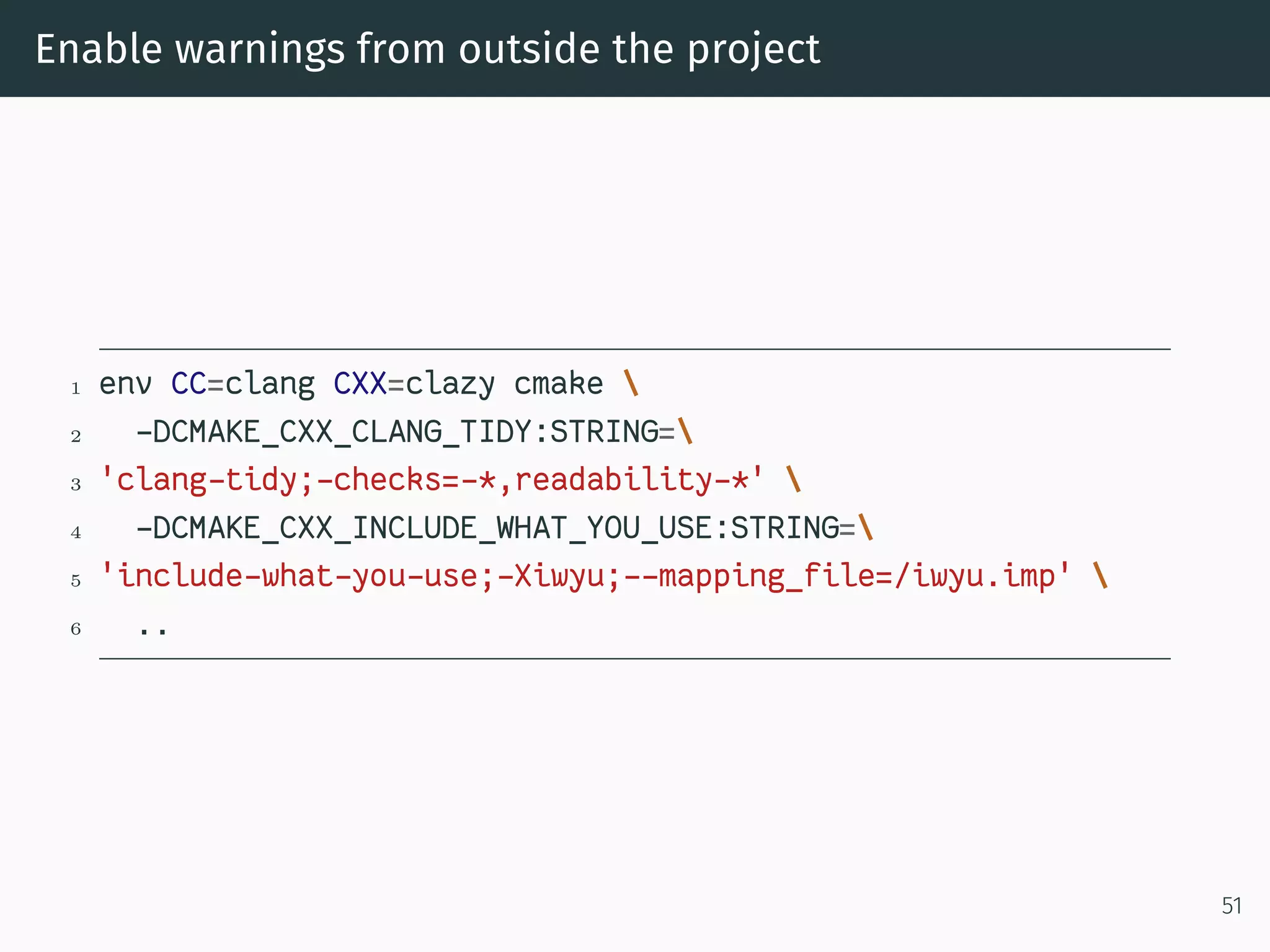 Enable warnings from outside the project
1 env CC=clang CXX=clazy cmake 
2 -DCMAKE_CXX_CLANG_TIDY:STRING=
3 'clang-tidy;-checks=-*,readability-*' 
4 -DCMAKE_CXX_INCLUDE_WHAT_YOU_USE:STRING=
5 'include-what-you-use;-Xiwyu;--mapping_file=/iwyu.imp' 
6 ..
51
 