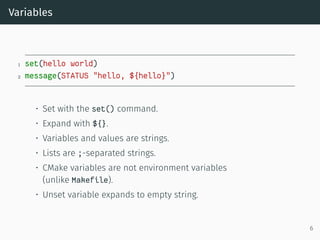 Variables
1 set(hello world)
2 message(STATUS "hello, ${hello}")
• Set with the set() command.
• Expand with ${}.
• Variables and values are strings.
• Lists are ;-separated strings.
• CMake variables are not environment variables
(unlike Makefile).
• Unset variable expands to empty string.
6
 