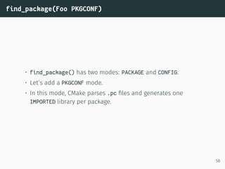 find_package(Foo PKGCONF)
• find_package() has two modes: PACKAGE and CONFIG.
• Let’s add a PKGCONF mode.
• In this mode, CMake parses .pc ﬁles and generates one
IMPORTED library per package.
58
 