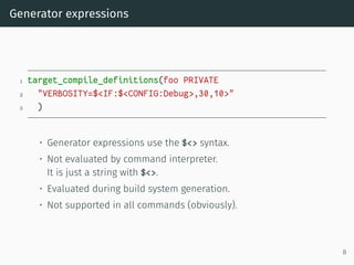 Generator expressions
1 target_compile_definitions(foo PRIVATE
2 "VERBOSITY=$<IF:$<CONFIG:Debug>,30,10>"
3 )
• Generator expressions use the $<> syntax.
• Not evaluated by command interpreter.
It is just a string with $<>.
• Evaluated during build system generation.
• Not supported in all commands (obviously).
8
 
