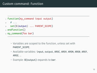 Custom command: Function
1 function(my_command input output)
2 # ...
3 set(${output} ... PARENT_SCOPE)
4 endfunction()
5 my_command(foo bar)
• Variables are scoped to the function, unless set with
PARENT_SCOPE.
• Available variables: input, output, ARGC, ARGV, ARGN, ARG0, ARG1,
ARG2, …
• Example: ${output} expands to bar.
10
 