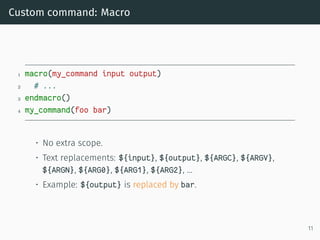 Custom command: Macro
1 macro(my_command input output)
2 # ...
3 endmacro()
4 my_command(foo bar)
• No extra scope.
• Text replacements: ${input}, ${output}, ${ARGC}, ${ARGV},
${ARGN}, ${ARG0}, ${ARG1}, ${ARG2}, …
• Example: ${output} is replaced by bar.
11
 