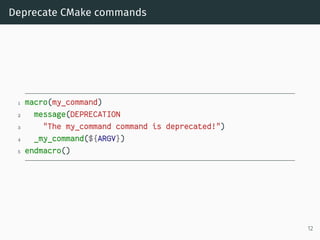 Deprecate CMake commands
1 macro(my_command)
2 message(DEPRECATION
3 "The my_command command is deprecated!")
4 _my_command(${ARGV})
5 endmacro()
12
 