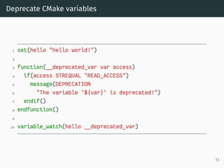 Deprecate CMake variables
1 set(hello "hello world!")
2
3 function(__deprecated_var var access)
4 if(access STREQUAL "READ_ACCESS")
5 message(DEPRECATION
6 "The variable '${var}' is deprecated!")
7 endif()
8 endfunction()
9
10 variable_watch(hello __deprecated_var)
13
 