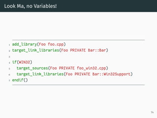 Look Ma, no Variables!
1 add_library(Foo foo.cpp)
2 target_link_libraries(Foo PRIVATE Bar::Bar)
3
4 if(WIN32)
5 target_sources(Foo PRIVATE foo_win32.cpp)
6 target_link_libraries(Foo PRIVATE Bar::Win32Support)
7 endif()
14
 