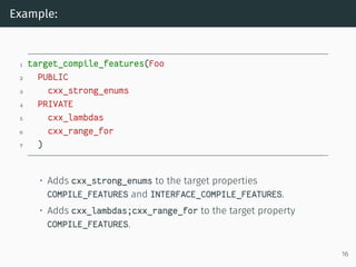 Example:
1 target_compile_features(Foo
2 PUBLIC
3 cxx_strong_enums
4 PRIVATE
5 cxx_lambdas
6 cxx_range_for
7 )
• Adds cxx_strong_enums to the target properties
COMPILE_FEATURES and INTERFACE_COMPILE_FEATURES.
• Adds cxx_lambdas;cxx_range_for to the target property
COMPILE_FEATURES.
16
 