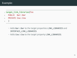 Example:
1 target_link_libraries(Foo
2 PUBLIC Bar::Bar
3 PRIVATE Cow::Cow
4 )
• Adds Bar::Bar to the target properties LINK_LIBRARIES and
INTERFACE_LINK_LIBRARIES.
• Adds Cow::Cow to the target property LINK_LIBRARIES.
19
 