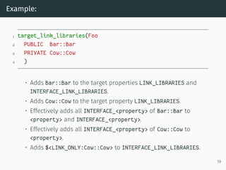 Example:
1 target_link_libraries(Foo
2 PUBLIC Bar::Bar
3 PRIVATE Cow::Cow
4 )
• Adds Bar::Bar to the target properties LINK_LIBRARIES and
INTERFACE_LINK_LIBRARIES.
• Adds Cow::Cow to the target property LINK_LIBRARIES.
• Effectively adds all INTERFACE_<property> of Bar::Bar to
<property> and INTERFACE_<property>.
• Effectively adds all INTERFACE_<property> of Cow::Cow to
<property>.
• Adds $<LINK_ONLY:Cow::Cow> to INTERFACE_LINK_LIBRARIES.
19
 