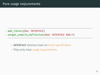 Pure usage reqiurements
1 add_library(Bar INTERFACE)
2 target_compile_definitions(Bar INTERFACE BAR=1)
• INTERFACE libraries have no build speciﬁcation.
• They only have usage requirements.
20
 