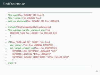 FindFoo.cmake
1 find_path(Foo_INCLUDE_DIR foo.h)
2 find_library(Foo_LIBRARY foo)
3 mark_as_advanced(Foo_INCLUDE_DIR Foo_LIBRARY)
4
5 include(FindPackageHandleStandardArgs)
6 find_package_handle_standard_args(Foo
7 REQUIRED_VARS Foo_LIBRARY Foo_INCLUDE_DIR
8 )
9
10 if(Foo_FOUND AND NOT TARGET Foo::Foo)
11 add_library(Foo::Foo UNKNOWN IMPORTED)
12 set_target_properties(Foo::Foo PROPERTIES
13 IMPORTED_LINK_INTERFACE_LANGUAGES "CXX"
14 IMPORTED_LOCATION "${Foo_LIBRARY}"
15 INTERFACE_INCLUDE_DIRECTORIES "${Foo_INCLUDE_DIR}"
16 )
17 endif()
22
 